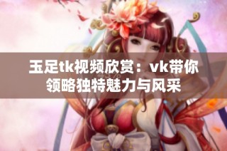 玉足tk视频欣赏：vk带你领略独特魅力与风采