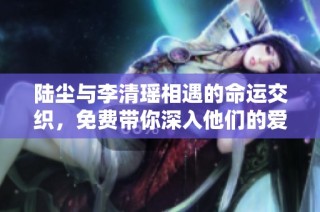 陆尘与李清瑶相遇的命运交织，免费带你深入他们的爱情故事