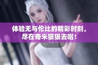 体验无与伦比的精彩时刻，尽在奇米狠狠去啦！