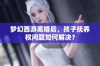 梦幻西游离婚后，孩子抚养权问题如何解决？