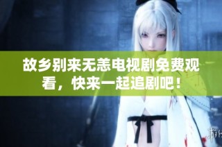 故乡别来无恙电视剧免费观看，快来一起追剧吧！