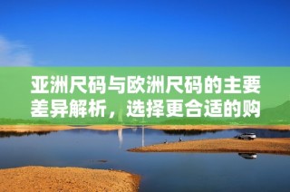 亚洲尺码与欧洲尺码的主要差异解析，选择更合适的购物尺寸指南