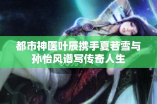 都市神医叶辰携手夏若雪与孙怡风谱写传奇人生
