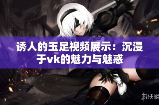 诱人的玉足视频展示：沉浸于vk的魅力与魅惑