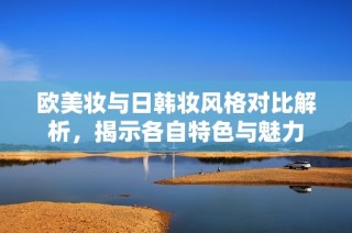 欧美妆与日韩妆风格对比解析，揭示各自特色与魅力