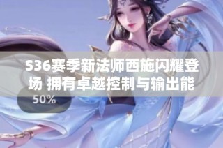 S36赛季新法师西施闪耀登场 拥有卓越控制与输出能力