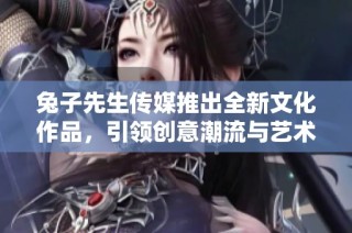 兔子先生传媒推出全新文化作品，引领创意潮流与艺术探索