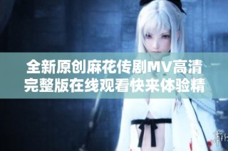 全新原创麻花传剧MV高清完整版在线观看快来体验精彩故事