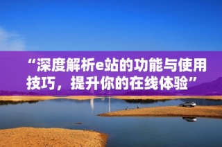 “深度解析e站的功能与使用技巧，提升你的在线体验”