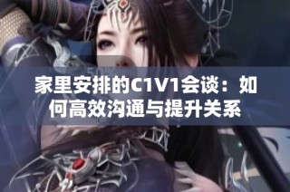 家里安排的C1V1会谈：如何高效沟通与提升关系