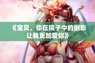 《宝贝，你在镜子中的倒影让我更加爱你》