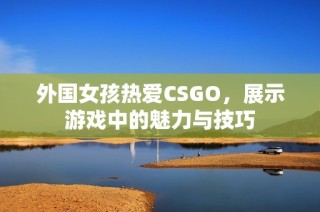 外国女孩热爱CSGO，展示游戏中的魅力与技巧