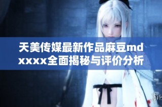 天美传媒最新作品麻豆mdxxxx全面揭秘与评价分析