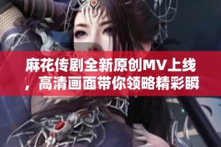 麻花传剧全新原创MV上线，高清画面带你领略精彩瞬间