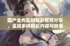 国产全肉乱妇精彩视频分享，呈现多样精彩内容与故事