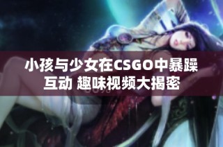 小孩与少女在CSGO中暴躁互动 趣味视频大揭密