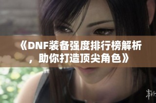 《DNF装备强度排行榜解析，助你打造顶尖角色》