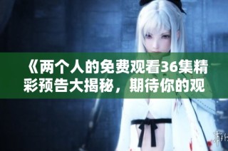 《两个人的免费观看36集精彩预告大揭秘，期待你的观看》