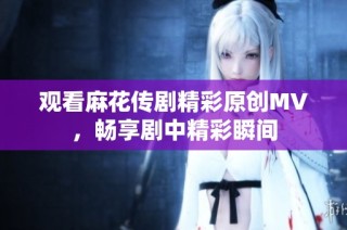 观看麻花传剧精彩原创MV，畅享剧中精彩瞬间