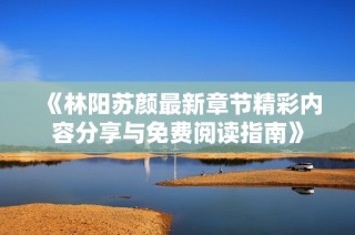 《林阳苏颜最新章节精彩内容分享与免费阅读指南》