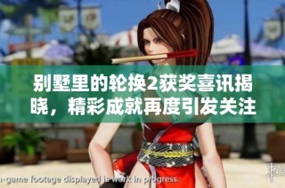 别墅里的轮换2获奖喜讯揭晓，精彩成就再度引发关注