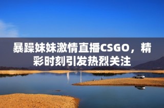 暴躁妹妹激情直播CSGO，精彩时刻引发热烈关注