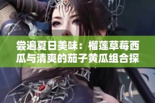 尝遍夏日美味：榴莲草莓西瓜与清爽的茄子黄瓜组合探秘