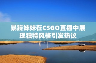 暴躁妹妹在CSGO直播中展现独特风格引发热议