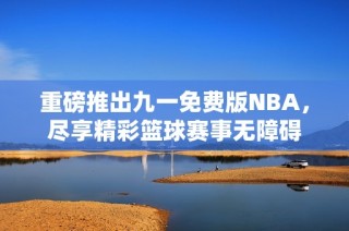 重磅推出九一免费版NBA，尽享精彩篮球赛事无障碍