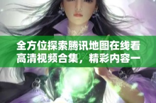 全方位探索腾讯地图在线看高清视频合集，精彩内容一网打尽！