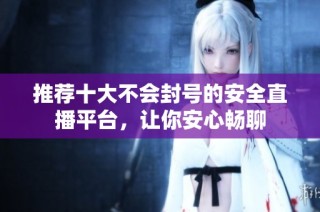 推荐十大不会封号的安全直播平台，让你安心畅聊