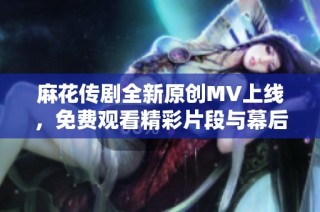 麻花传剧全新原创MV上线，免费观看精彩片段与幕后花絮