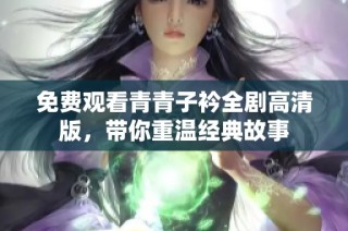 免费观看青青子衿全剧高清版，带你重温经典故事