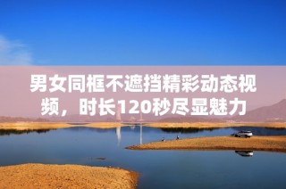 男女同框不遮挡精彩动态视频，时长120秒尽显魅力