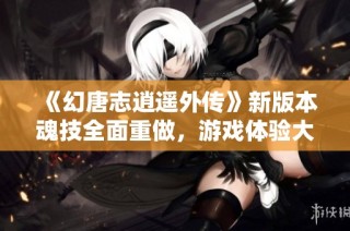 《幻唐志逍遥外传》新版本魂技全面重做，游戏体验大幅提升