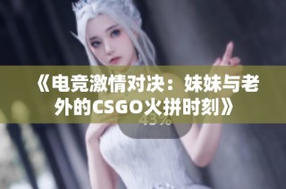 《电竞激情对决：妹妹与老外的CSGO火拼时刻》