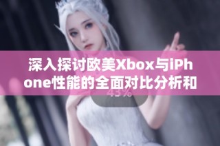 深入探讨欧美Xbox与iPhone性能的全面对比分析和评测