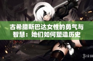 古希腊斯巴达女性的勇气与智慧：她们如何塑造历史