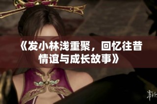 《发小林浅重聚，回忆往昔情谊与成长故事》