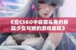 《在CSGO中崭露头角的暴躁少女与她的游戏成就》