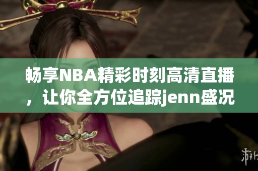 畅享NBA精彩时刻高清直播，让你全方位追踪jenn盛况