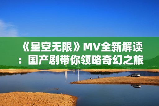 《星空无限》MV全新解读：国产剧带你领略奇幻之旅