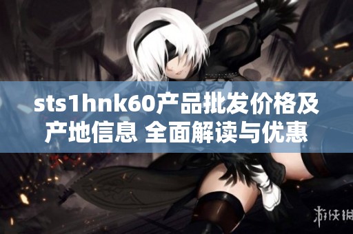 sts1hnk60产品批发价格及产地信息 全面解读与优惠活动分析