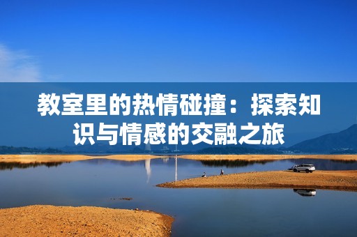 教室里的热情碰撞：探索知识与情感的交融之旅