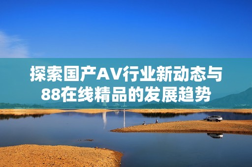 探索国产AV行业新动态与88在线精品的发展趋势