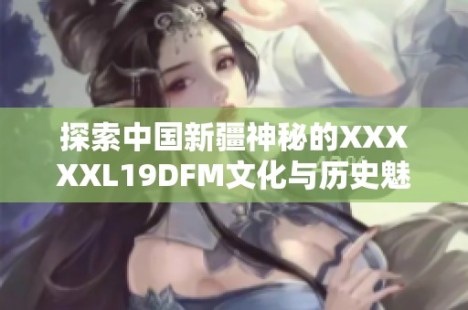 探索中国新疆神秘的XXXXXL19DFM文化与历史魅力