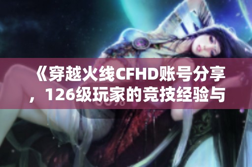 《穿越火线CFHD账号分享，126级玩家的竞技经验与心得》