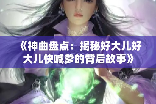 《神曲盘点：揭秘好大儿好大儿快喊爹的背后故事》