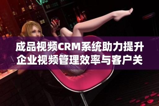 成品视频CRM系统助力提升企业视频管理效率与客户关系