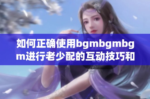 如何正确使用bgmbgmbgm进行老少配的互动技巧和指南